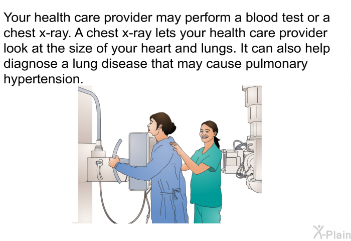 Your health care provider may perform a blood test or a chest x-ray. A chest x-ray lets your health care provider look at the size of your heart and lungs. It can also help diagnose a lung disease that may cause pulmonary hypertension.