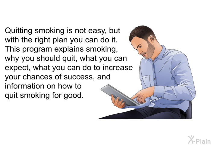 Quitting smoking is not easy, but with the right plan you can do it. This health information explains smoking, why you should quit, what you can expect, what you can do to increase your chances of success, and information on how to quit smoking for good.