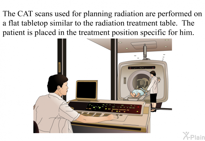 The CAT scans used for planning radiation are performed on a flat tabletop similar to the radiation treatment table. The patient is placed in the treatment position specific for him.