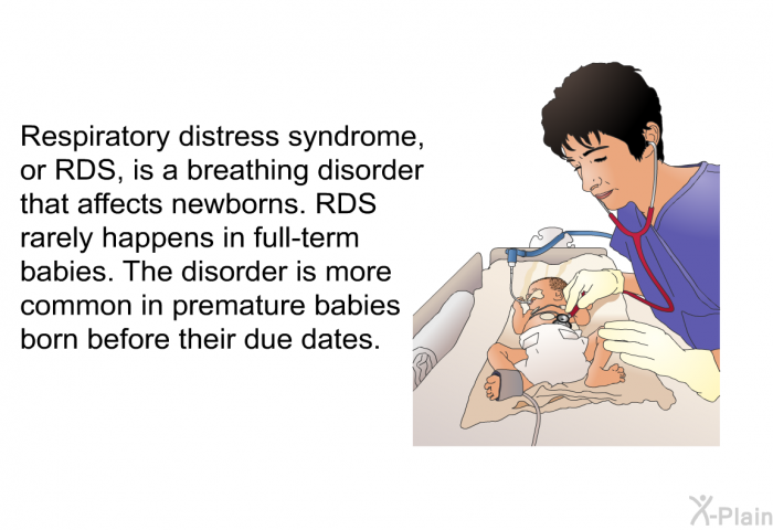Respiratory distress syndrome, or RDS, is a breathing disorder that affects newborns. RDS rarely happens in full-term babies. The disorder is more common in premature babies born before their due dates.