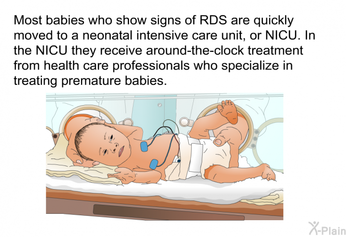 Most babies who show signs of RDS are quickly moved to a neonatal intensive care unit, or NICU. In the NICU they receive around-the-clock treatment from health care professionals who specialize in treating premature babies.