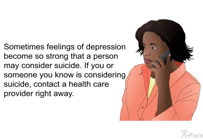 Sometimes feelings of depression become so strong that a person may consider suicide. If you or someone you know is considering suicide, contact a health care provider right away.