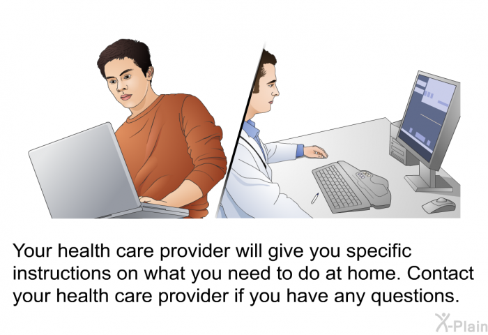 Your health care provider will give you specific instructions on what you need to do at home. Contact your health care provider if you have any questions.