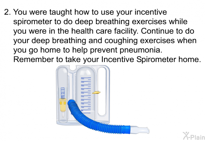 You were taught how to use your incentive spirometer to do deep breathing exercises while you were in the health care facility. Continue to do your deep breathing and coughing exercises when you go home to help prevent pneumonia. Remember to take your Incentive Spirometer home.