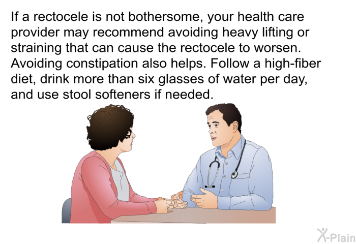 If a rectocele is not bothersome, your health care provider may recommend avoiding heavy lifting or straining that can cause the rectocele to worsen. Avoiding constipation also helps. Follow a high-fiber diet, drink more than six glasses of water per day, and use stool softeners if needed.