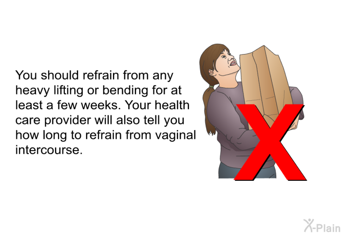 You should refrain from any heavy lifting or bending for at least a few weeks. Your health care provider will also tell you how long to refrain from vaginal intercourse.