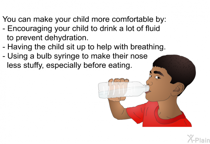You can make your child more comfortable by:  Encouraging your child to drink a lot of fluid to prevent dehydration. Having the child sit up to help with breathing. Using a bulb syringe to make their nose less stuffy, especially before eating.