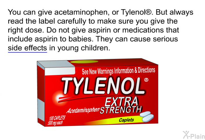 You can give acetaminophen, or Tylenol<SUP> </SUP>. But always read the label carefully to make sure you give the right dose. Do not give aspirin or medications that include aspirin to babies. They can cause serious side effects in young children.