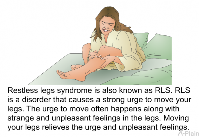 Restless legs syndrome is also known as RLS. RLS is a disorder that causes a strong urge to move your legs. The urge to move often happens along with strange and unpleasant feelings in the legs. Moving your legs relieves the urge and unpleasant feelings.