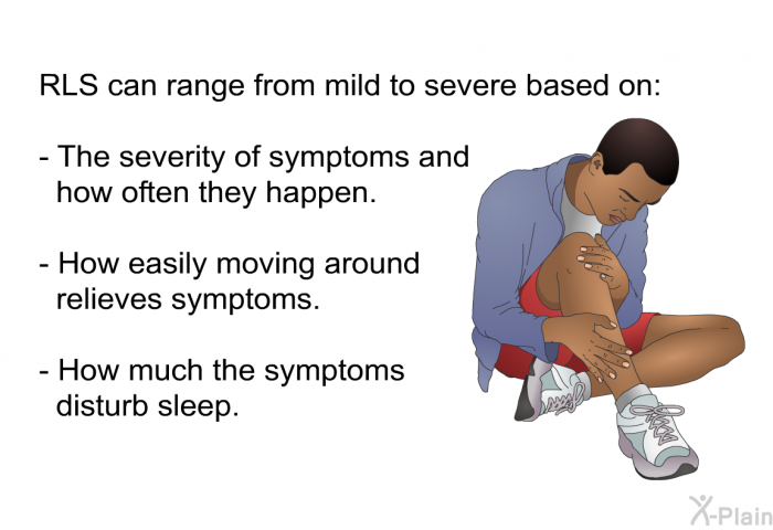 RLS can range from mild to severe based on:  The severity of symptoms and how often they happen. How easily moving around relieves symptoms. How much the symptoms disturb sleep.