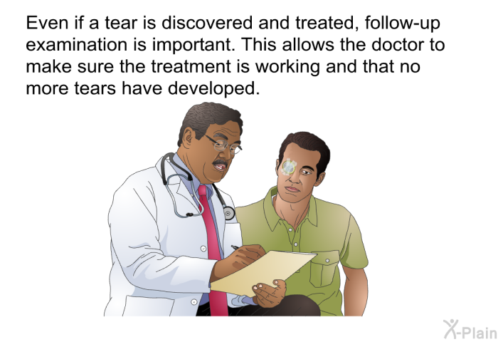 Even if a tear is discovered and treated, follow-up examination is important. This allows the doctor to make sure the treatment is working and that no more tears have developed.