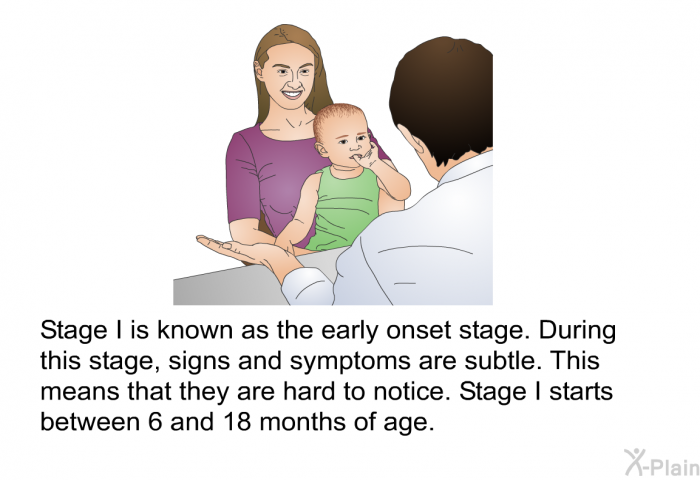 Stage I is known as the early onset stage. During this stage, signs and symptoms are subtle. This means that they are hard to notice. Stage I starts between 6 and 18 months of age.