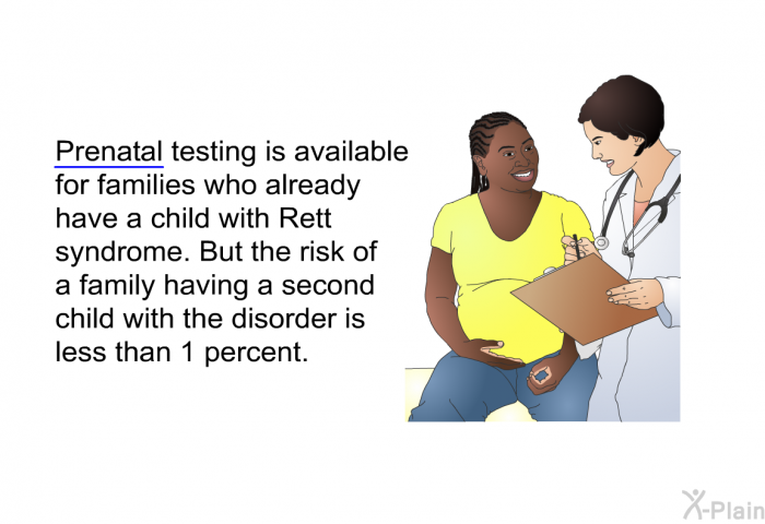 Prenatal testing is available for families who already have a child with Rett syndrome. But the risk of a family having a second child with the disorder is less than 1 percent.