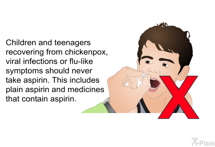 Children and teenagers recovering from chickenpox, viral infections or flu-like symptoms should never take aspirin. This includes plain aspirin and medicines that contain aspirin.