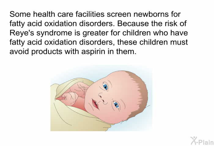 Some health care facilities screen newborns for fatty acid oxidation disorders. Because the risk of Reye's syndrome is greater for children who have fatty acid oxidation disorders, these children must avoid products with aspirin in them.