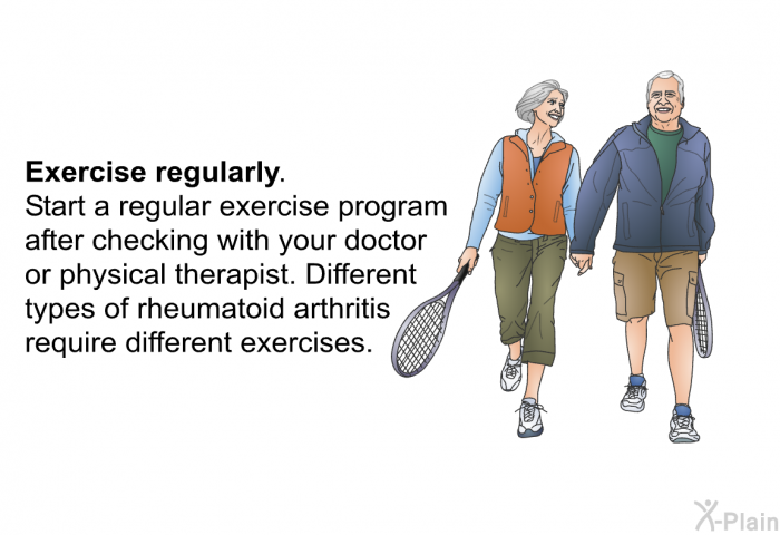 <B>Exercise regularly.</B> Start a regular exercise program after checking with your doctor or physical therapist. Different types of rheumatoid arthritis require different exercises.