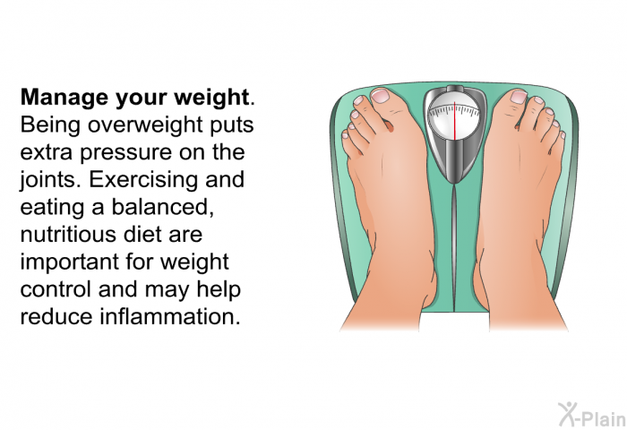 <B>Manage your weight.</B> Being overweight puts extra pressure on the joints. Exercising and eating a balanced, nutritious diet are important for weight control and may help reduce inflammation.
