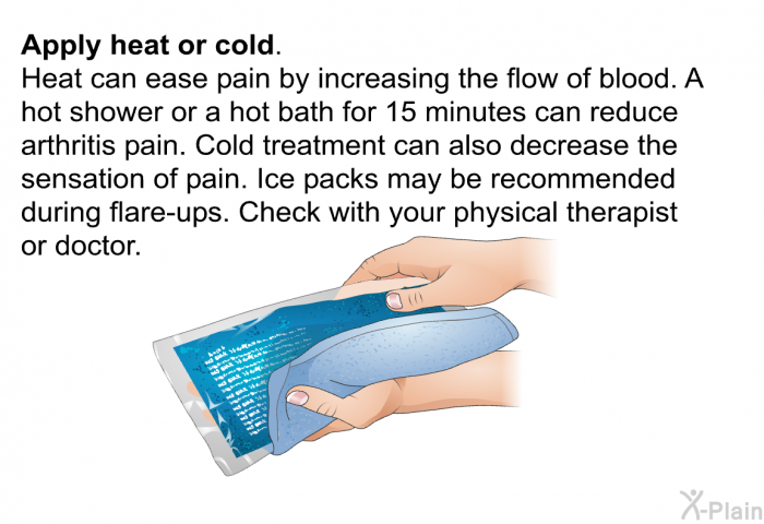 <B>Apply heat or cold. </B>Heat can ease pain by increasing the flow of blood. A hot shower or a hot bath for 15 minutes can reduce arthritis pain. Cold treatment can also decrease the sensation of pain. Ice packs may be recommended during flare-ups. Check with your physical therapist or doctor.