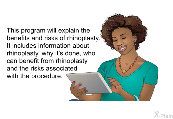 This health information will explain the benefits and risks of rhinoplasty. It includes information about rhinoplasty, why it's done, who can benefit from rhinoplasty and the risks associated with the procedure.