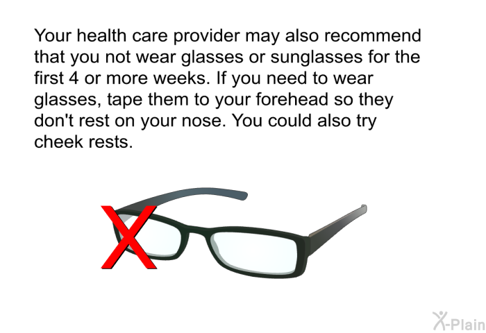 Your health care provider may also recommend that you not wear glasses or sunglasses for the first 4 or more weeks. If you need to wear glasses, tape them to your forehead so they don't rest on your nose. You could also try cheek rests.
