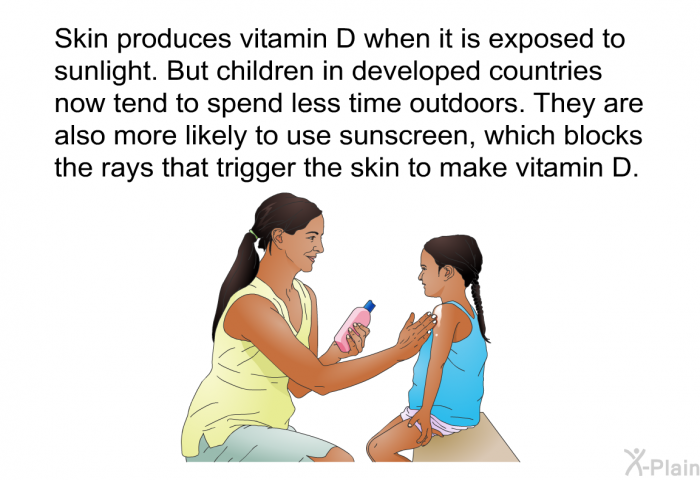 Skin produces vitamin D when it is exposed to sunlight. But children in developed countries now tend to spend less time outdoors. They are also more likely to use sunscreen, which blocks the rays that trigger the skin to make vitamin D.