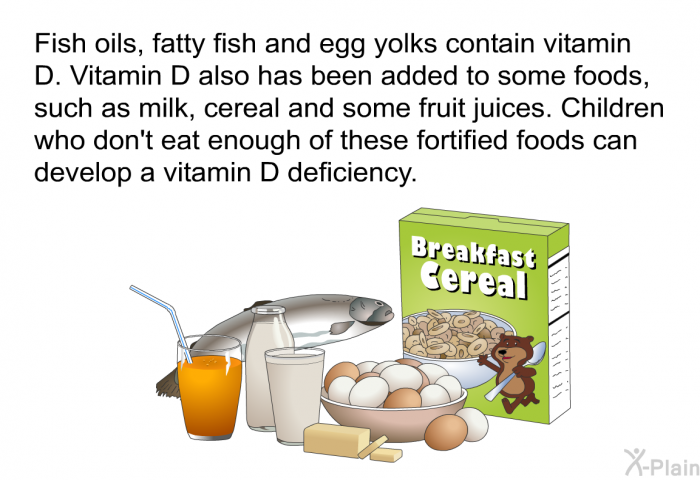 Fish oils, fatty fish and egg yolks contain vitamin D. Vitamin D also has been added to some foods, such as milk, cereal and some fruit juices. Children who don't eat enough of these fortified foods can develop a vitamin D deficiency.