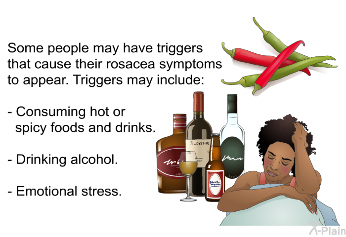 Some people may have triggers that cause their rosacea symptoms to appear. Triggers may include:  Consuming hot or spicy foods and drinks. Drinking alcohol. Emotional stress.