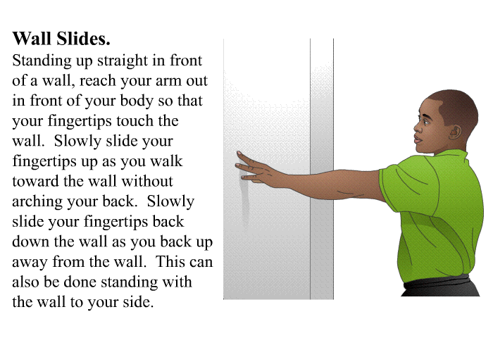 <B>Wall Slides</B>. Standing up straight in front of a wall, reach your arm out in front of your body so that your fingertips touch the wall. Slowly slide your fingertips up as you walk toward the wall without arching your back. Slowly slide your fingertips back down the wall as you back up away from the wall. This can also be done standing with the wall to your side.