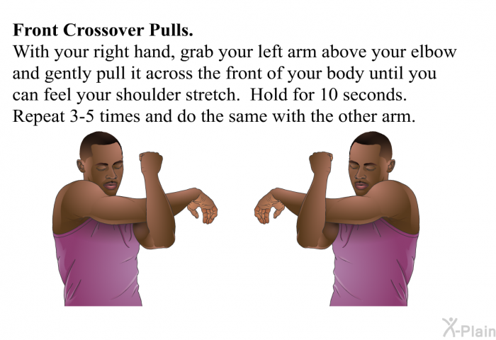 <B>Front Crossover Pulls</B>. With your right hand, grab your left arm above your elbow and gently pull it across the front of your body until you can feel your shoulder stretch. Hold for 10 seconds. Repeat 3-5 times and do the same with the other arm.