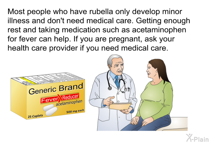 Most people who have rubella only develop minor illness and don't need medical care. Getting enough rest and taking medication such as acetaminophen for fever can help. If you are pregnant, ask your health care provider if you need medical care.