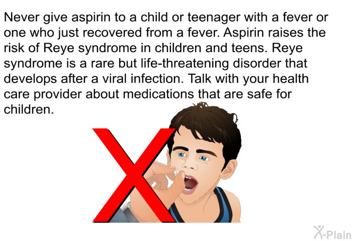 Never give aspirin to a child or teenager with a fever or one who just recovered from a fever. Aspirin raises the risk of Reye syndrome in children and teens. Reye syndrome is a rare but life-threatening disorder that develops after a viral infection. Talk with your health care provider about medications that are safe for children.