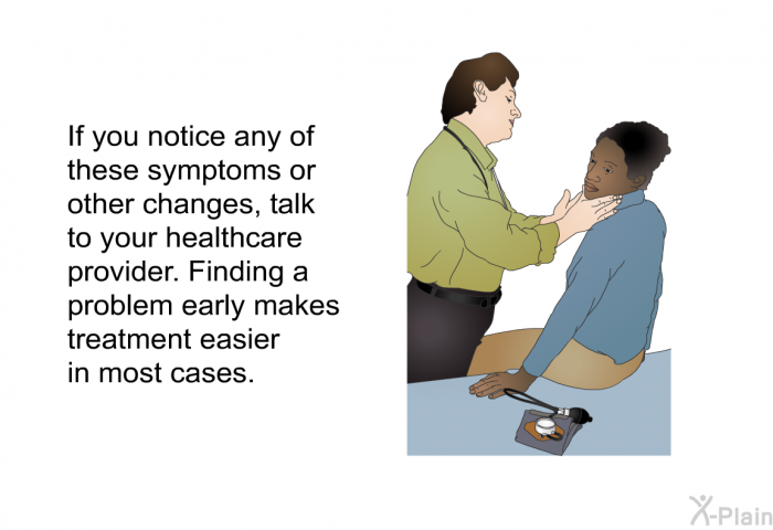 If you notice any of these symptoms or other changes, talk to your healthcare provider. Finding a problem early makes treatment easier in most cases.