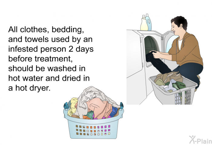 All clothes, bedding, and towels used by an infested person 2 days before treatment, should be washed in hot water and dried in a hot dryer.