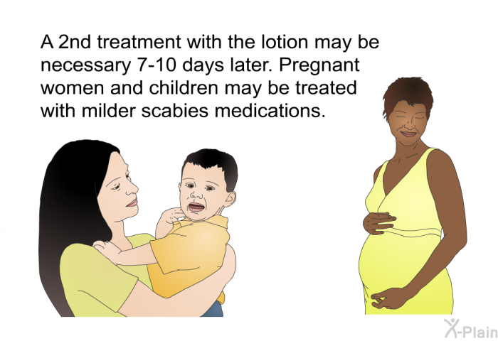 A 2nd treatment with the lotion may be necessary 7-10 days later. Pregnant women and children may be treated with milder scabies medications.