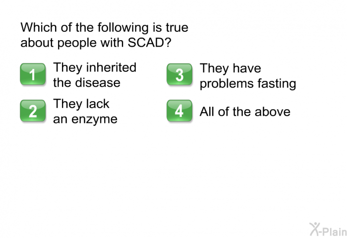 Which of the following is true about people with SCAD?  They inherited the disease They lack an enzyme They have problems fasting All of the above