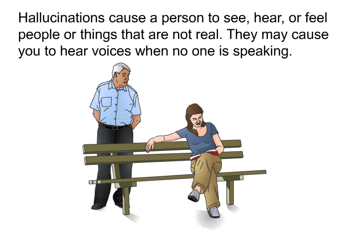 Hallucinations cause a person to see, hear, or feel people or things that are not real. They may cause you to hear voices when no one is speaking.