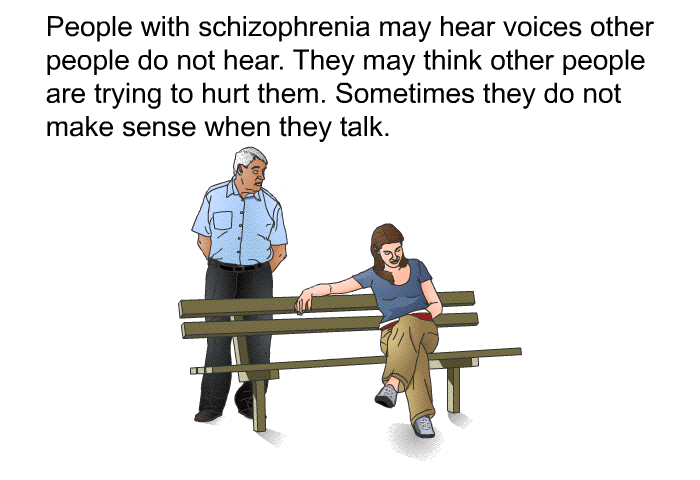 People with schizophrenia may hear voices other people do not hear. They may think other people are trying to hurt them. Sometimes they do not make sense when they talk.