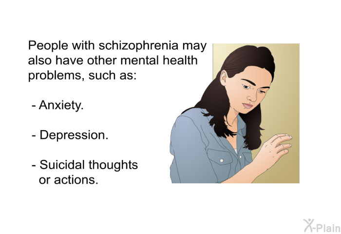 People with schizophrenia may also have other mental health problems, such as:  Anxiety. Depression. Suicidal thoughts or actions.