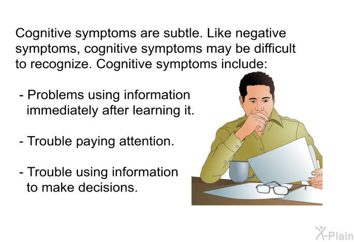 Cognitive symptoms are subtle. Like negative symptoms, cognitive symptoms may be difficult to recognize. Cognitive symptoms include:  Problems using information immediately after learning it. Trouble paying attention. Trouble using information to make decisions.