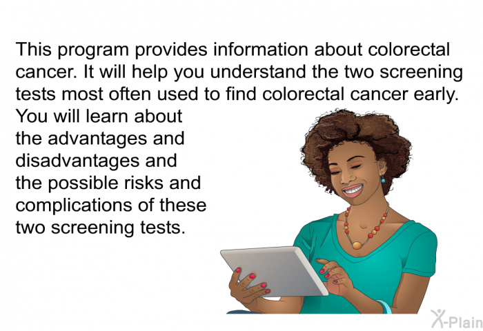 This health information provides information about colorectal cancer. It will help you understand the two screening tests most often used to find colorectal cancer early. You will learn about the advantages and disadvantages and the possible risks and complications of these two screening tests.
