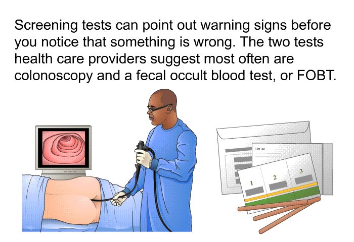 Screening tests can point out warning signs before you notice that something is wrong. The two tests health care providers suggest most often are colonoscopy and a fecal occult blood test, or FOBT.