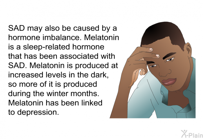 SAD may also be caused by a hormone imbalance. Melatonin is a sleep-related hormone that has been associated with SAD. Melatonin is produced at increased levels in the dark, so more of it is produced during the winter months. Melatonin has been linked to depression.