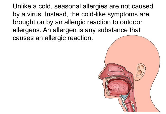Unlike a cold, seasonal allergies are not caused by a virus. Instead, the cold-like symptoms are brought on by an allergic reaction to outdoor allergens. An allergen is any substance that causes an allergic reaction.
