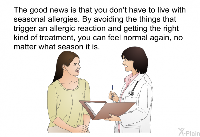 The good news is that you don't have to live with seasonal allergies. By avoiding the things that trigger an allergic reaction and getting the right kind of treatment, you can feel normal again, no matter what season it is.