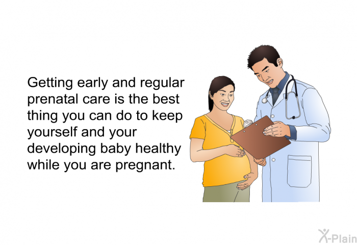 Getting early and regular prenatal care is the best thing you can do to keep yourself and your developing baby healthy while you are pregnant.