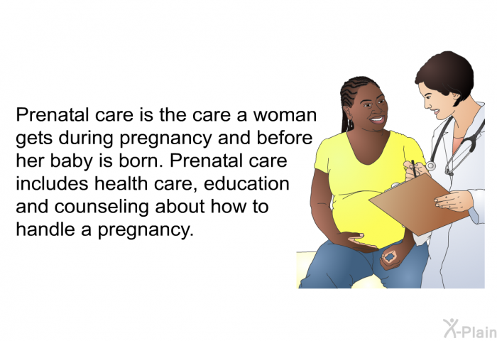 Prenatal care is the care a woman gets during pregnancy and before her baby is born. Prenatal care includes health care, education and counseling about how to handle a pregnancy.