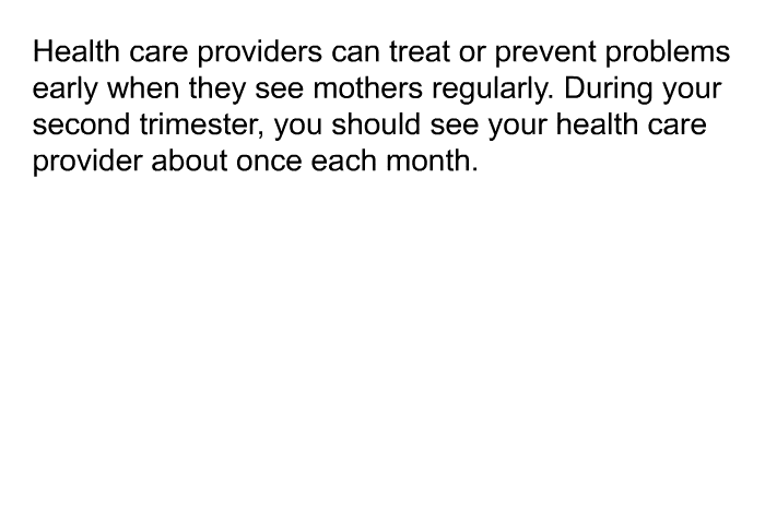 Health care providers can treat or prevent problems early when they see mothers regularly. During your second trimester, you should see your health care provider about once each month.