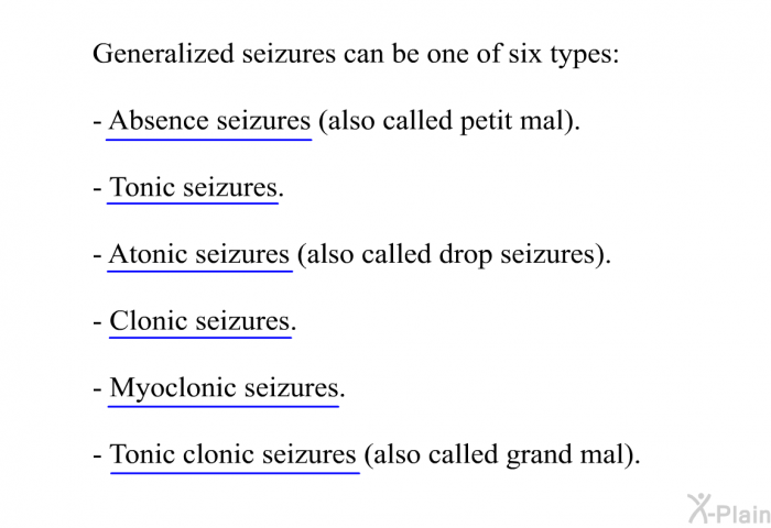 Generalized seizures can be one of six types:  Absence seizures (also called petit mal). Tonic seizures. Atonic seizures (also called drop seizures). Clonic seizures. Myoclonic seizures. Tonic-clonic seizures (also called grand mal).