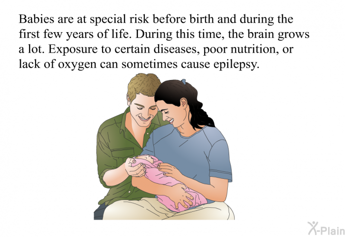 Babies are at special risk before birth and during the first few years of life. During this time, the brain grows a lot. Exposure to certain diseases, poor nutrition, or lack of oxygen can sometimes cause epilepsy.