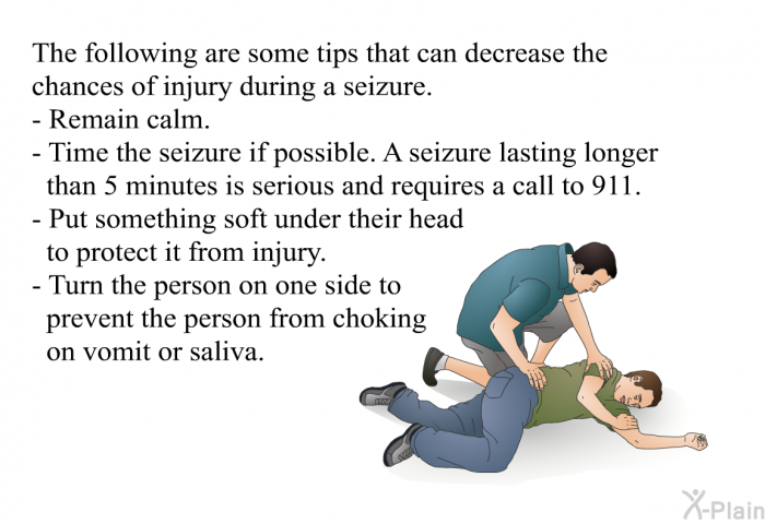 The following are some tips that can decrease the chances of injury during a seizure.  Remain calm. Time the seizure if possible. A seizure lasting longer than 5 minutes is serious and requires a call to 911. Put something soft under their head to protect it from injury. Turn the person on one side to prevent the person from choking on vomit or saliva.